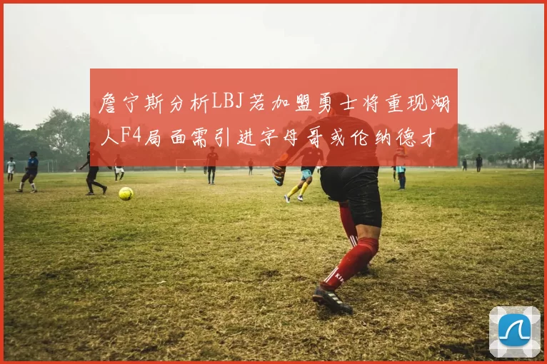 詹宁斯分析LBJ若加盟勇士将重现湖人F4局面需引进字母哥或伦纳德才能成功