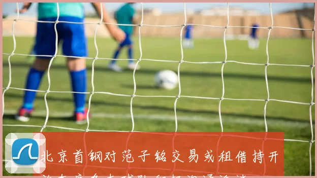 北京首钢对范子铭交易或租借持开放态度多支球队积极沟通洽谈