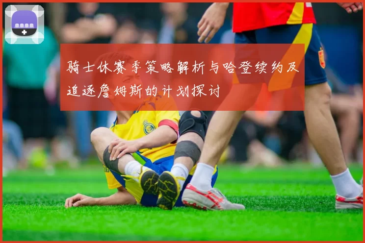 骑士休赛季策略解析与哈登续约及追逐詹姆斯的计划探讨