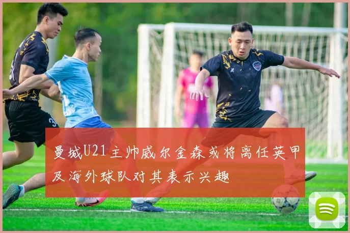 曼城U21主帅威尔金森或将离任英甲及海外球队对其表示兴趣