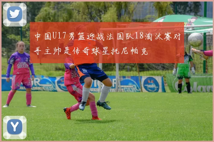 中国U17男篮迎战法国队18淘汰赛对手主帅是传奇球星托尼帕克