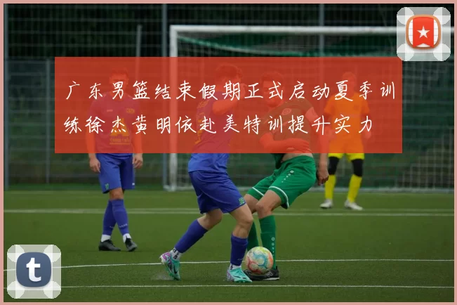 广东男篮结束假期正式启动夏季训练徐杰黄明依赴美特训提升实力
